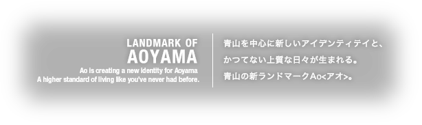 LANDMARK OF AOYAMA Ao is creating a new identity for Aoyama A higher standard of living like you’ve never had before.青山を中心に新しいアイデンティテイと、かつてない上質な日々が生まれる。青山の新ランドマークAo<アオ>。