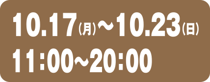 10.17（月）〜10.23（日）11:00〜20:00